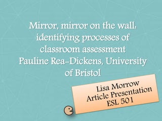Mirror, mirror on the wall:
identifying processes of
classroom assessment
Pauline Rea-Dickens, University
of Bristol
 