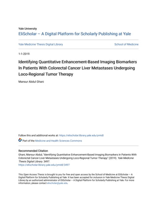 Yale University
Yale University
EliScholar – A Digital Platform for Scholarly Publishing at Yale
EliScholar – A Digital Platform for Scholarly Publishing at Yale
Yale Medicine Thesis Digital Library School of Medicine
1-1-2019
Identifying Quantitative Enhancement-Based Imaging Biomarkers
Identifying Quantitative Enhancement-Based Imaging Biomarkers
In Patients With Colorectal Cancer Liver Metastases Undergoing
In Patients With Colorectal Cancer Liver Metastases Undergoing
Loco-Regional Tumor Therapy
Loco-Regional Tumor Therapy
Mansur Abdul Ghani
Follow this and additional works at: https://elischolar.library.yale.edu/ymtdl
Part of the Medicine and Health Sciences Commons
Recommended Citation
Recommended Citation
Ghani, Mansur Abdul, "Identifying Quantitative Enhancement-Based Imaging Biomarkers In Patients With
Colorectal Cancer Liver Metastases Undergoing Loco-Regional Tumor Therapy" (2019). Yale Medicine
Thesis Digital Library. 3497.
https://elischolar.library.yale.edu/ymtdl/3497
This Open Access Thesis is brought to you for free and open access by the School of Medicine at EliScholar – A
Digital Platform for Scholarly Publishing at Yale. It has been accepted for inclusion in Yale Medicine Thesis Digital
Library by an authorized administrator of EliScholar – A Digital Platform for Scholarly Publishing at Yale. For more
information, please contact elischolar@yale.edu.
 