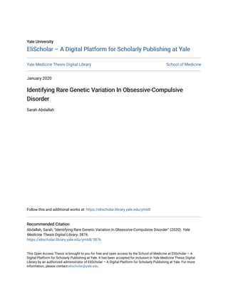 Yale University
Yale University
EliScholar – A Digital Platform for Scholarly Publishing at Yale
EliScholar – A Digital Platform for Scholarly Publishing at Yale
Yale Medicine Thesis Digital Library School of Medicine
January 2020
Identifying Rare Genetic Variation In Obsessive-Compulsive
Identifying Rare Genetic Variation In Obsessive-Compulsive
Disorder
Disorder
Sarah Abdallah
Follow this and additional works at: https://elischolar.library.yale.edu/ymtdl
Recommended Citation
Recommended Citation
Abdallah, Sarah, "Identifying Rare Genetic Variation In Obsessive-Compulsive Disorder" (2020). Yale
Medicine Thesis Digital Library. 3876.
https://elischolar.library.yale.edu/ymtdl/3876
This Open Access Thesis is brought to you for free and open access by the School of Medicine at EliScholar – A
Digital Platform for Scholarly Publishing at Yale. It has been accepted for inclusion in Yale Medicine Thesis Digital
Library by an authorized administrator of EliScholar – A Digital Platform for Scholarly Publishing at Yale. For more
information, please contact elischolar@yale.edu.
 