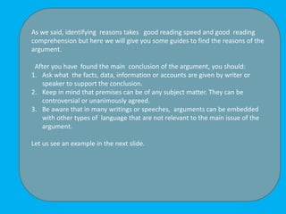 As we said, identifying reasons takes good reading speed and good reading
comprehension but here we will give you some guides to find the reasons of the
argument.
After you have found the main conclusion of the argument, you should:
1. Ask what the facts, data, information or accounts are given by writer or
speaker to support the conclusion.
2. Keep in mind that premises can be of any subject matter. They can be
controversial or unanimously agreed.
3. Be aware that in many writings or speeches, arguments can be embedded
with other types of language that are not relevant to the main issue of the
argument.
Let us see an example in the next slide.
 