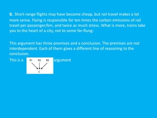 B. Short-range flights may have become cheap, but rail travel makes a lot
more sense. Flying is responsible for ten times the carbon emissions of rail
travel per passenger/km, and twice as much stress. What is more, trains take
you to the heart of a city, not to some far-flung:
This argument has three premises and a conclusion. The premises are not
interdependent. Each of them gives a different line of reasoning to the
conclusion.
This is a argument
 