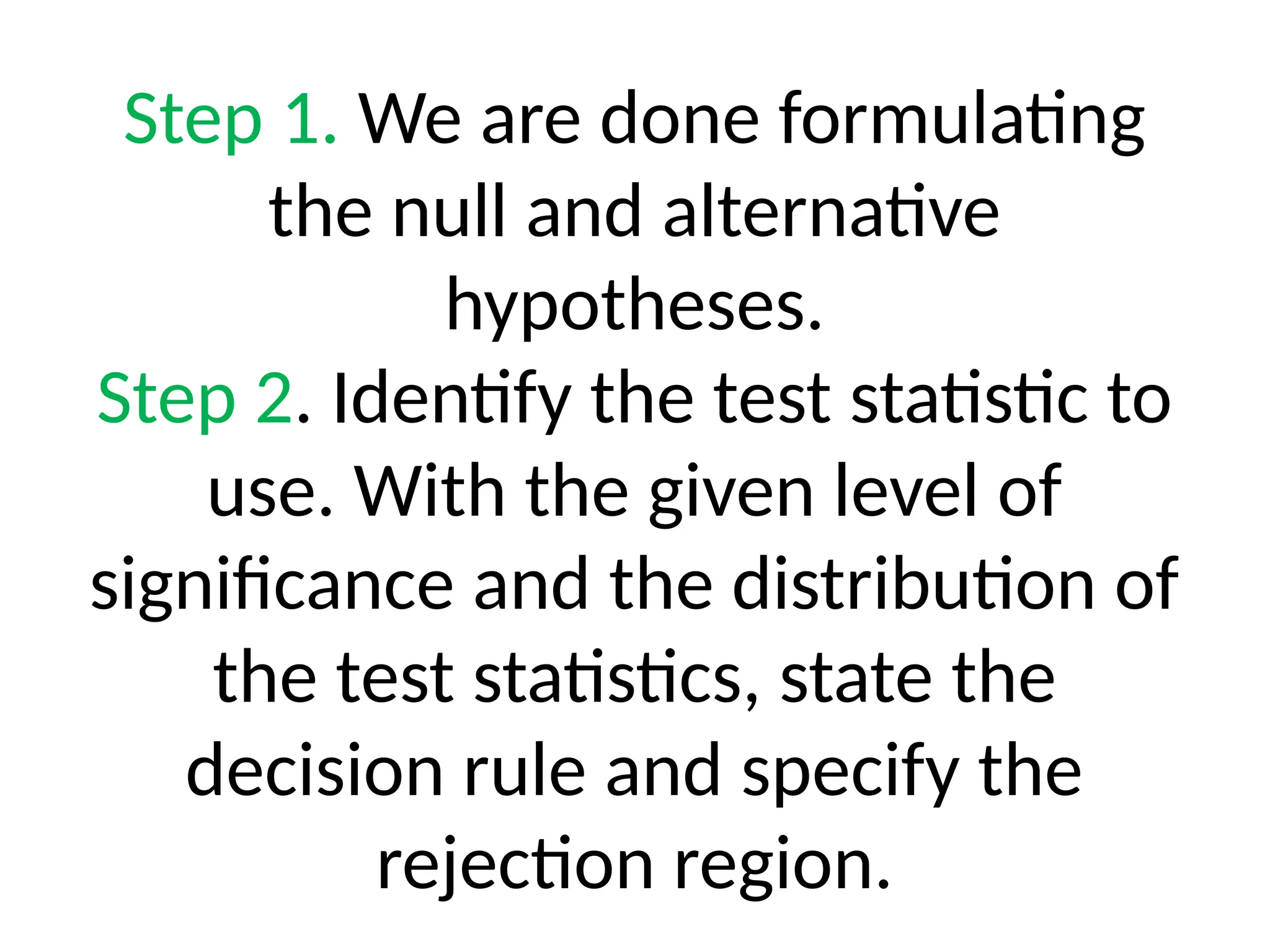 Step 1. We are done formulating
the null and alternative
hypotheses.
Step 2. Identify the test statistic to
use. With the given level of
significance and the distribution of
the test statistics, state the
decision rule and specify the
rejection region.
 