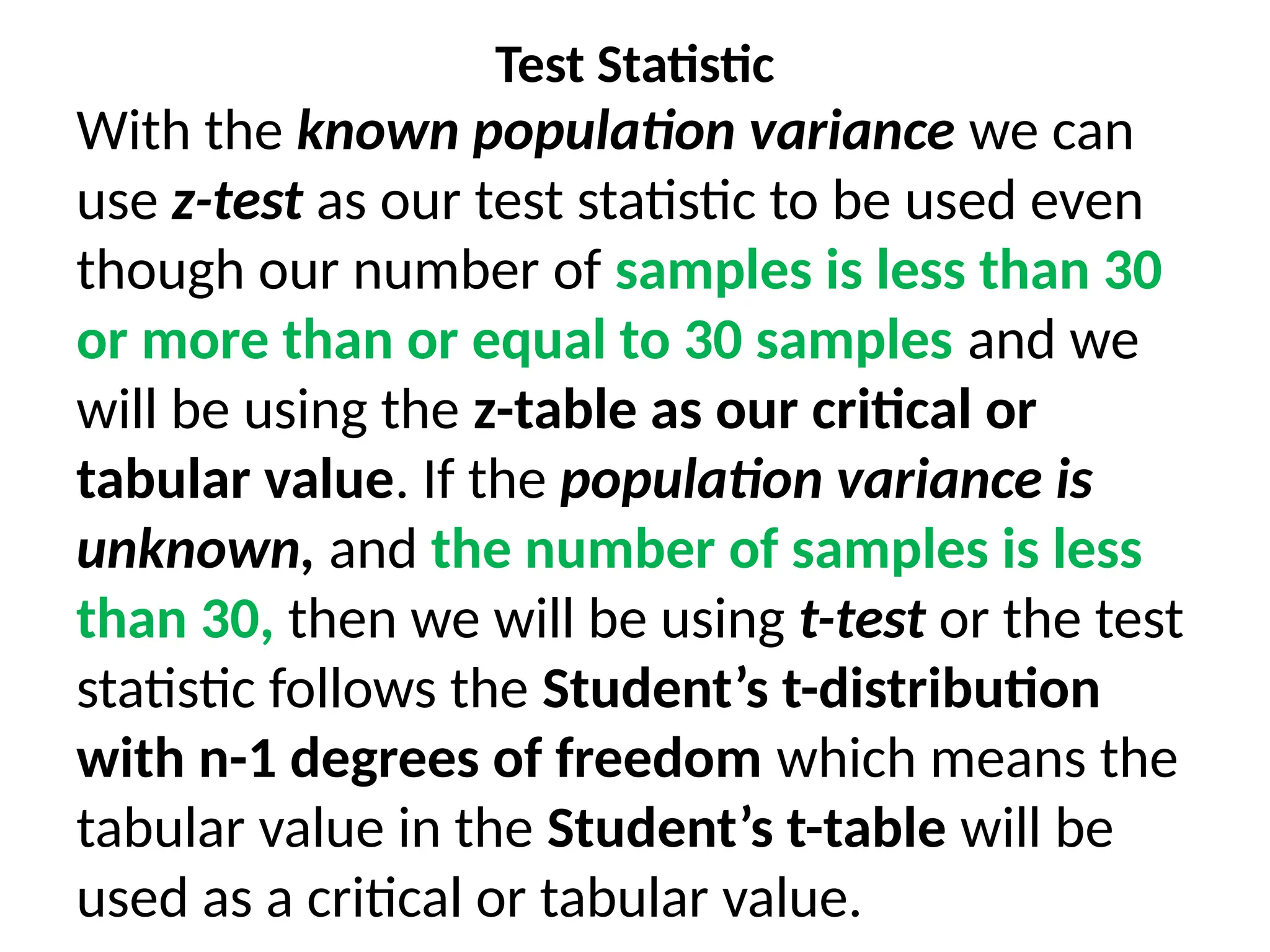 Test Statistic
With the known population variance we can
use z-test as our test statistic to be used even
though our number of samples is less than 30
or more than or equal to 30 samples and we
will be using the z-table as our critical or
tabular value. If the population variance is
unknown, and the number of samples is less
than 30, then we will be using t-test or the test
statistic follows the Student’s t-distribution
with n-1 degrees of freedom which means the
tabular value in the Student’s t-table will be
used as a critical or tabular value.
 