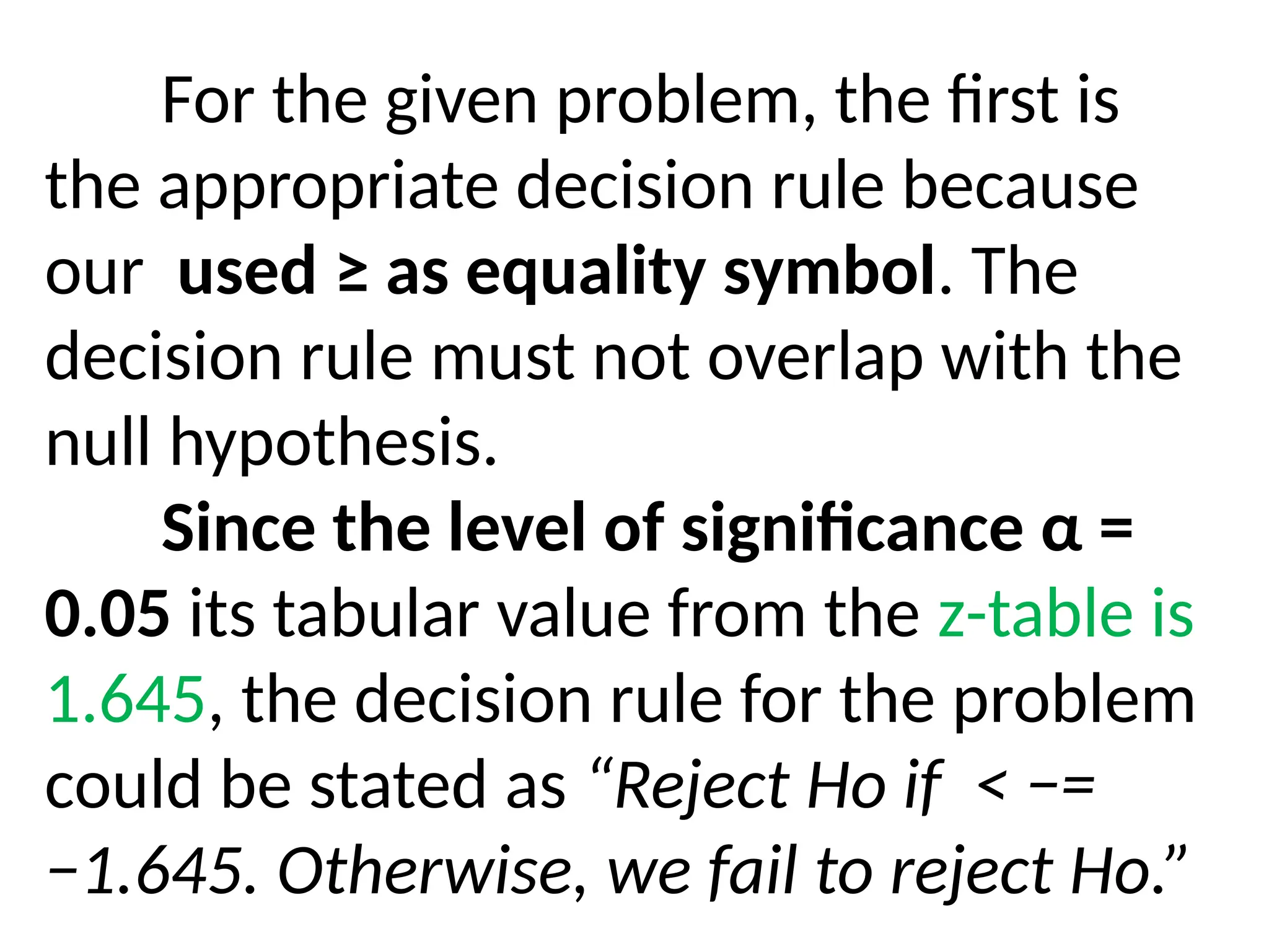 For the given problem, the first is
the appropriate decision rule because
our used ≥ as equality symbol. The
decision rule must not overlap with the
null hypothesis.
Since the level of significance α =
0.05 its tabular value from the z-table is
1.645, the decision rule for the problem
could be stated as “Reject Ho if < −=
−1.645. Otherwise, we fail to reject Ho.”
 