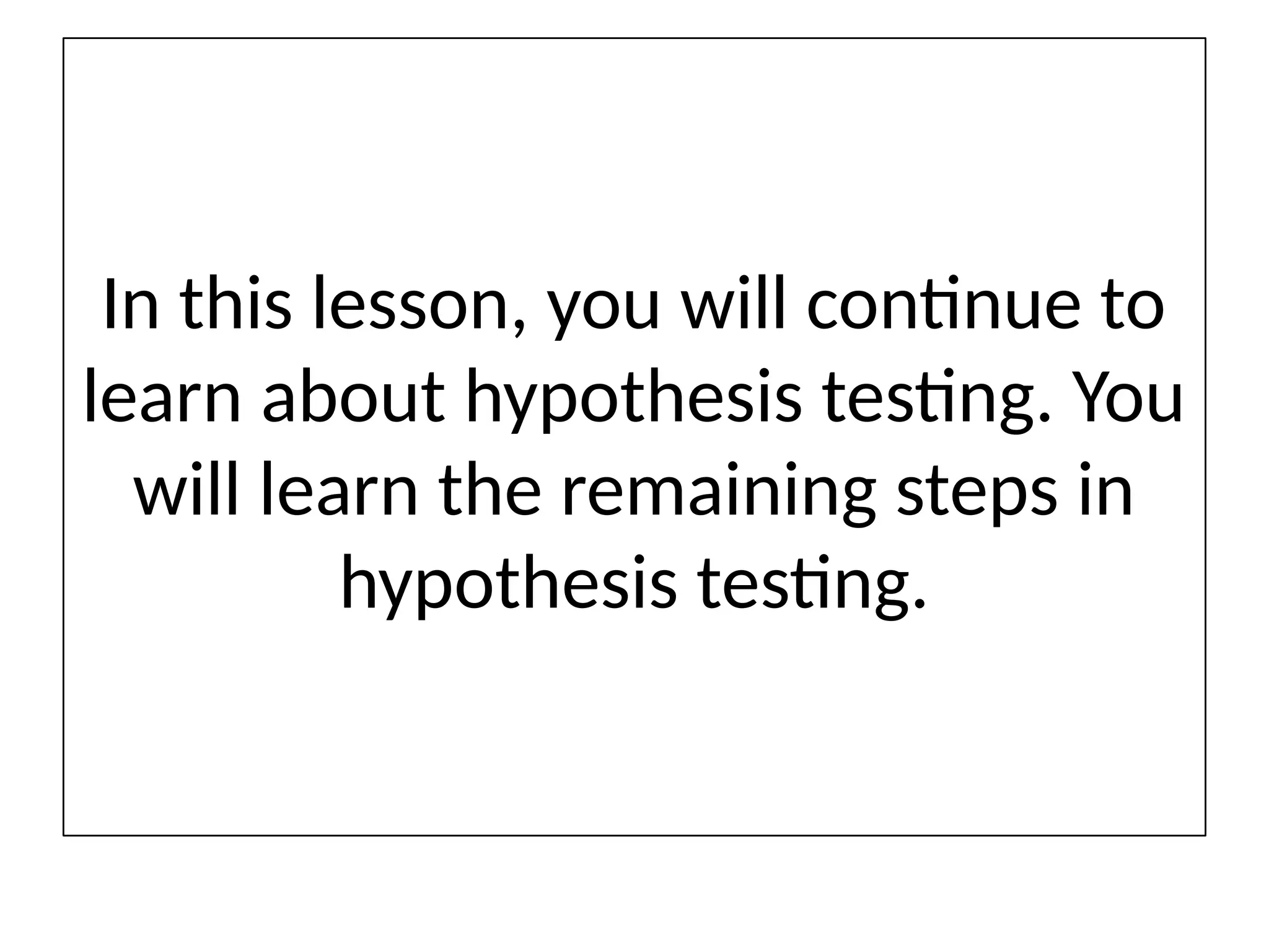 In this lesson, you will continue to
learn about hypothesis testing. You
will learn the remaining steps in
hypothesis testing.
 