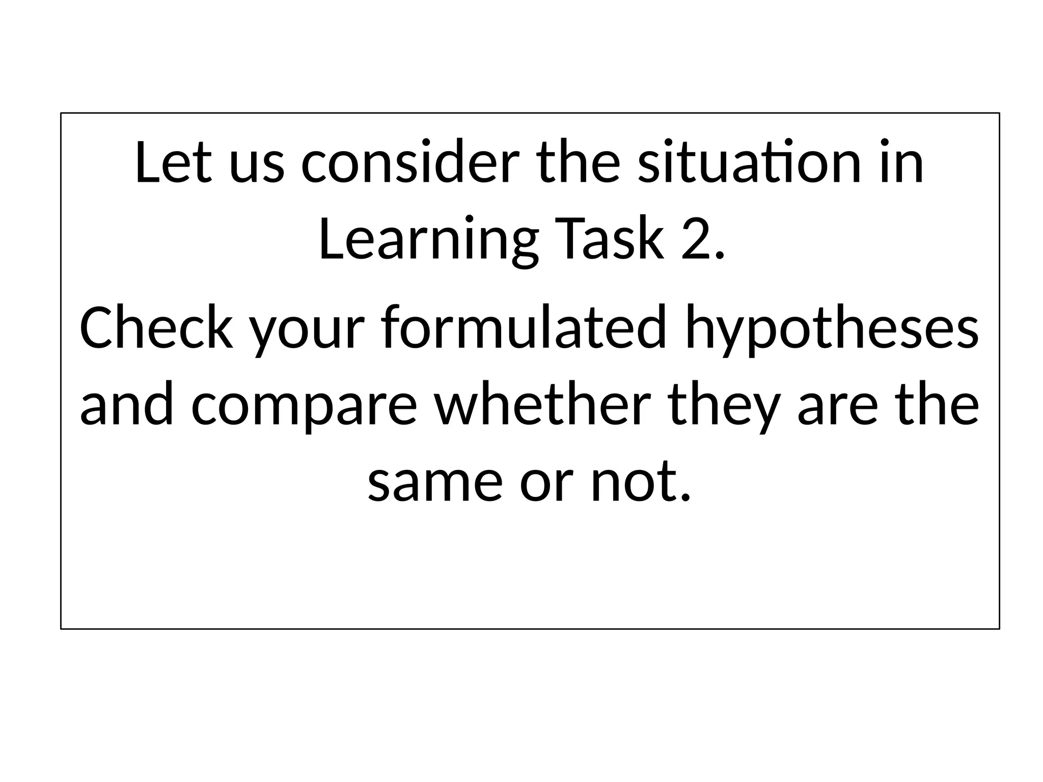 Let us consider the situation in
Learning Task 2.
Check your formulated hypotheses
and compare whether they are the
same or not.
 