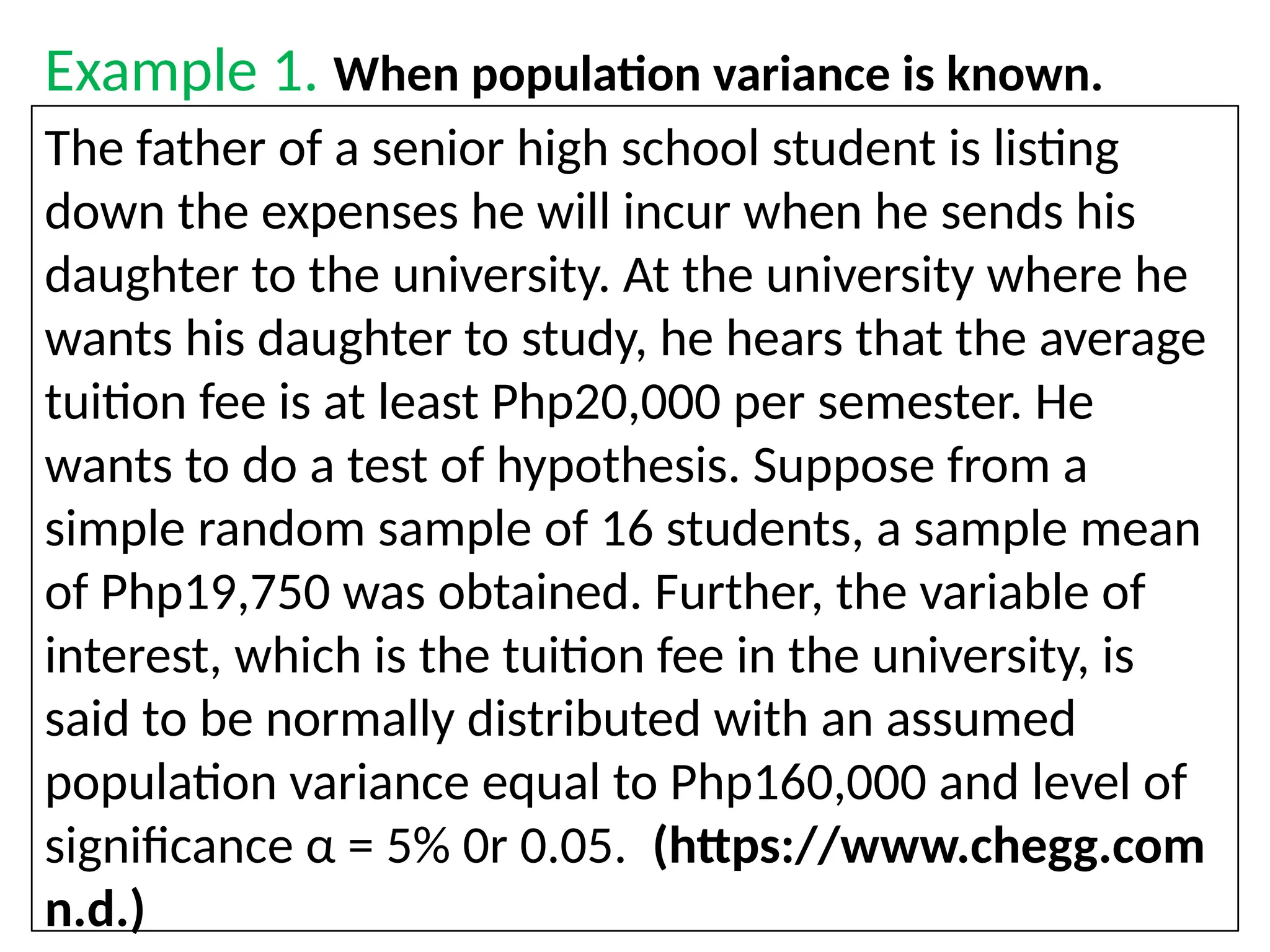 Example 1. When population variance is known.
The father of a senior high school student is listing
down the expenses he will incur when he sends his
daughter to the university. At the university where he
wants his daughter to study, he hears that the average
tuition fee is at least Php20,000 per semester. He
wants to do a test of hypothesis. Suppose from a
simple random sample of 16 students, a sample mean
of Php19,750 was obtained. Further, the variable of
interest, which is the tuition fee in the university, is
said to be normally distributed with an assumed
population variance equal to Php160,000 and level of
significance α = 5% 0r 0.05. (https://www.chegg.com
n.d.)
 