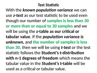 Test Statistic
With the known population variance we can
use z-test as our test statistic to be used even
though our number of samples is less than 30
or more than or equal to 30 samples and we
will be using the z-table as our critical or
tabular value. If the population variance is
unknown, and the number of samples is less
than 30, then we will be using t-test or the test
statistic follows the Student’s t-distribution
with n-1 degrees of freedom which means the
tabular value in the Student’s t-table will be
used as a critical or tabular value.
 