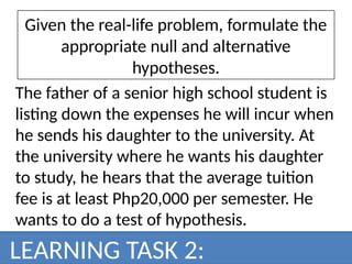 Given the real-life problem, formulate the
appropriate null and alternative
hypotheses.
The father of a senior high school student is
listing down the expenses he will incur when
he sends his daughter to the university. At
the university where he wants his daughter
to study, he hears that the average tuition
fee is at least Php20,000 per semester. He
wants to do a test of hypothesis.
LEARNING TASK 2:
 