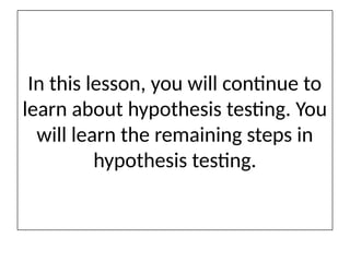 In this lesson, you will continue to
learn about hypothesis testing. You
will learn the remaining steps in
hypothesis testing.
 