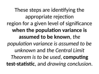 These steps are identifying the
appropriate rejection
region for a given level of significance
when the population variance is
assumed to be known, the
population variance is assumed to be
unknown and the Central Limit
Theorem is to be used, computing
test-statistic, and drawing conclusion.
 