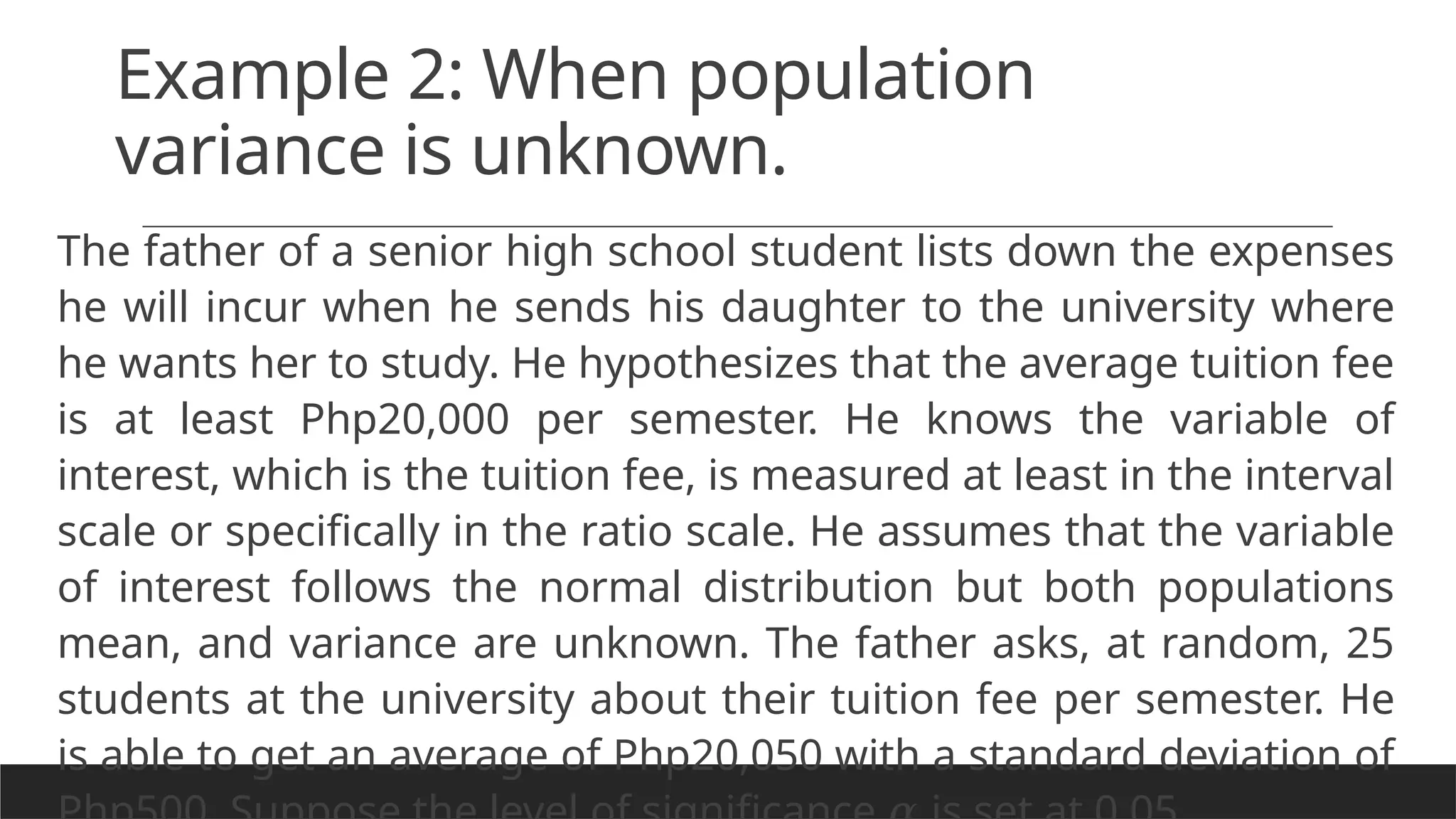 Example 2: When population
variance is unknown.
The father of a senior high school student lists down the expenses
he will incur when he sends his daughter to the university where
he wants her to study. He hypothesizes that the average tuition fee
is at least Php20,000 per semester. He knows the variable of
interest, which is the tuition fee, is measured at least in the interval
scale or specifically in the ratio scale. He assumes that the variable
of interest follows the normal distribution but both populations
mean, and variance are unknown. The father asks, at random, 25
students at the university about their tuition fee per semester. He
is able to get an average of Php20,050 with a standard deviation of
 