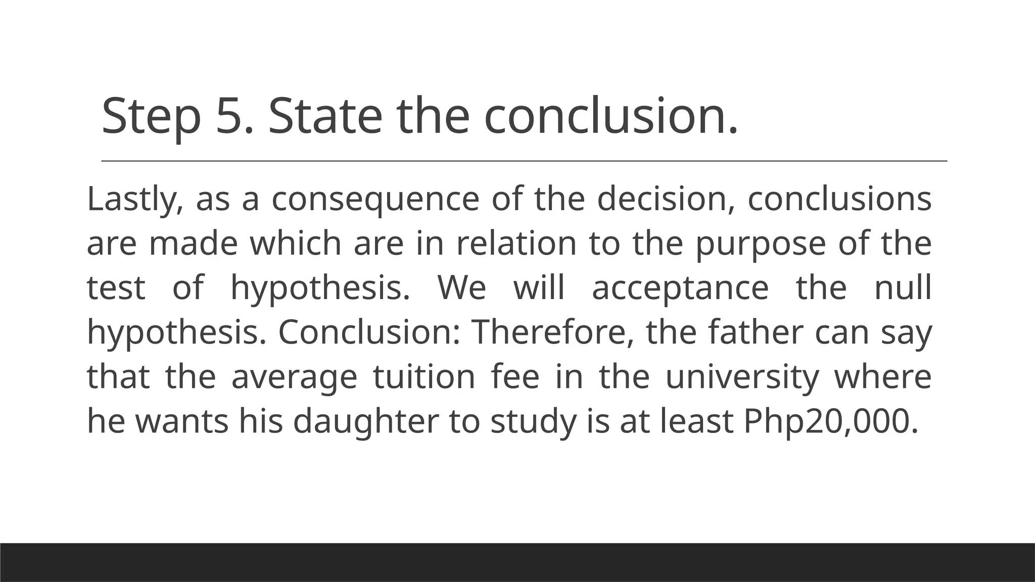 Step 5. State the conclusion.
Lastly, as a consequence of the decision, conclusions
are made which are in relation to the purpose of the
test of hypothesis. We will acceptance the null
hypothesis. Conclusion: Therefore, the father can say
that the average tuition fee in the university where
he wants his daughter to study is at least Php20,000.
 