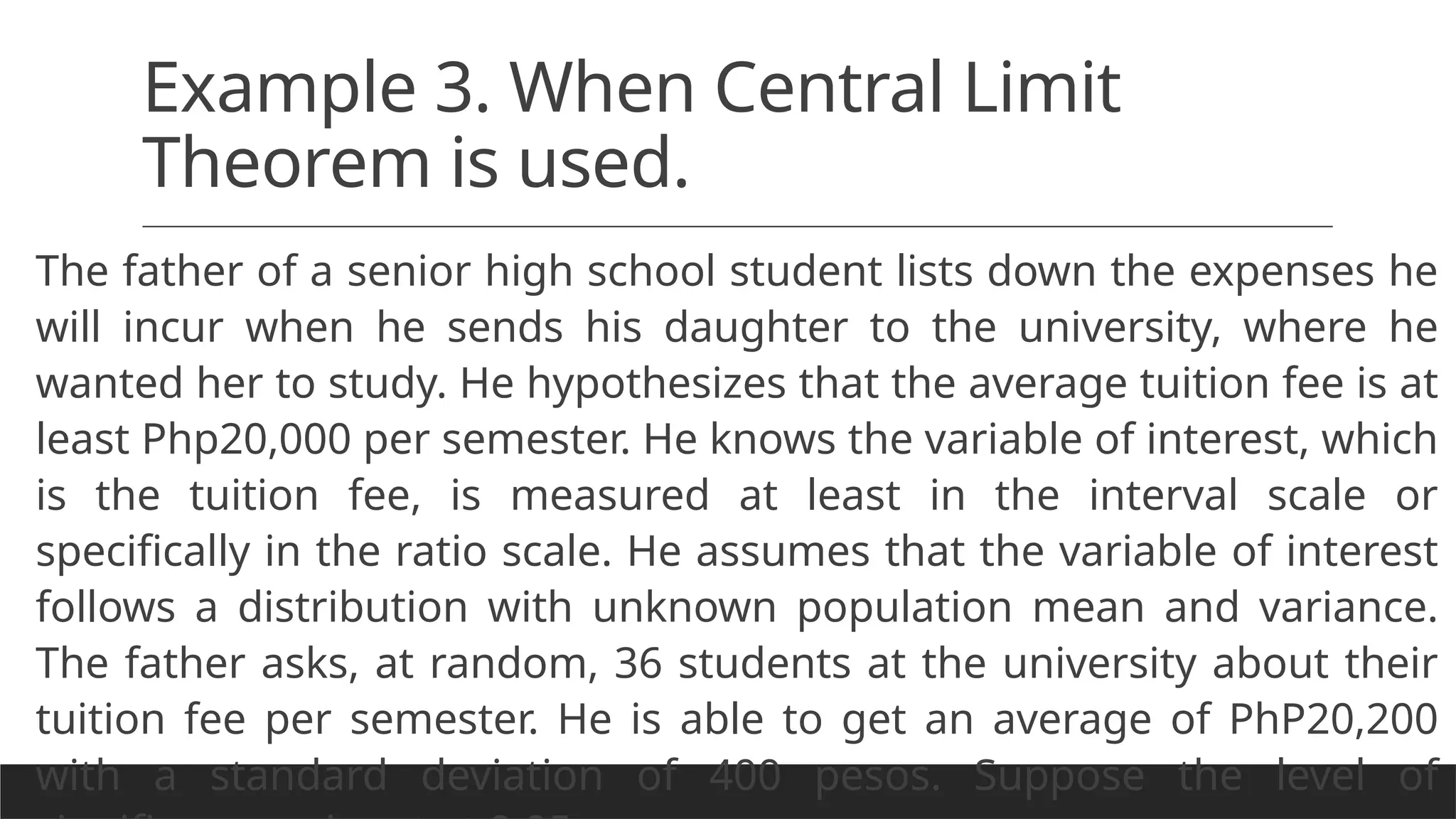 Example 3. When Central Limit
Theorem is used.
The father of a senior high school student lists down the expenses he
will incur when he sends his daughter to the university, where he
wanted her to study. He hypothesizes that the average tuition fee is at
least Php20,000 per semester. He knows the variable of interest, which
is the tuition fee, is measured at least in the interval scale or
specifically in the ratio scale. He assumes that the variable of interest
follows a distribution with unknown population mean and variance.
The father asks, at random, 36 students at the university about their
tuition fee per semester. He is able to get an average of PhP20,200
with a standard deviation of 400 pesos. Suppose the level of
 