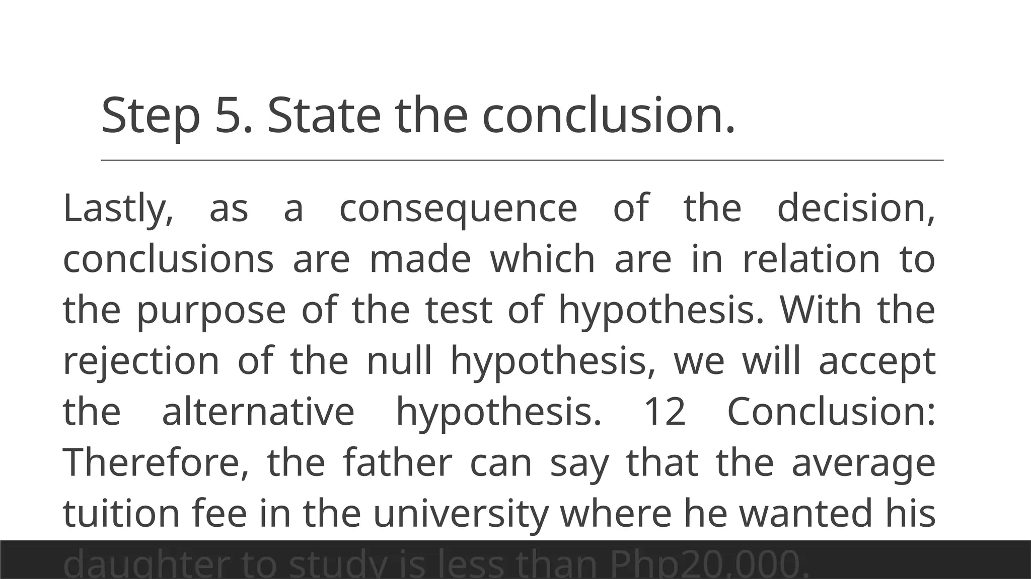 Step 5. State the conclusion.
Lastly, as a consequence of the decision,
conclusions are made which are in relation to
the purpose of the test of hypothesis. With the
rejection of the null hypothesis, we will accept
the alternative hypothesis. 12 Conclusion:
Therefore, the father can say that the average
tuition fee in the university where he wanted his
daughter to study is less than Php20,000.
 