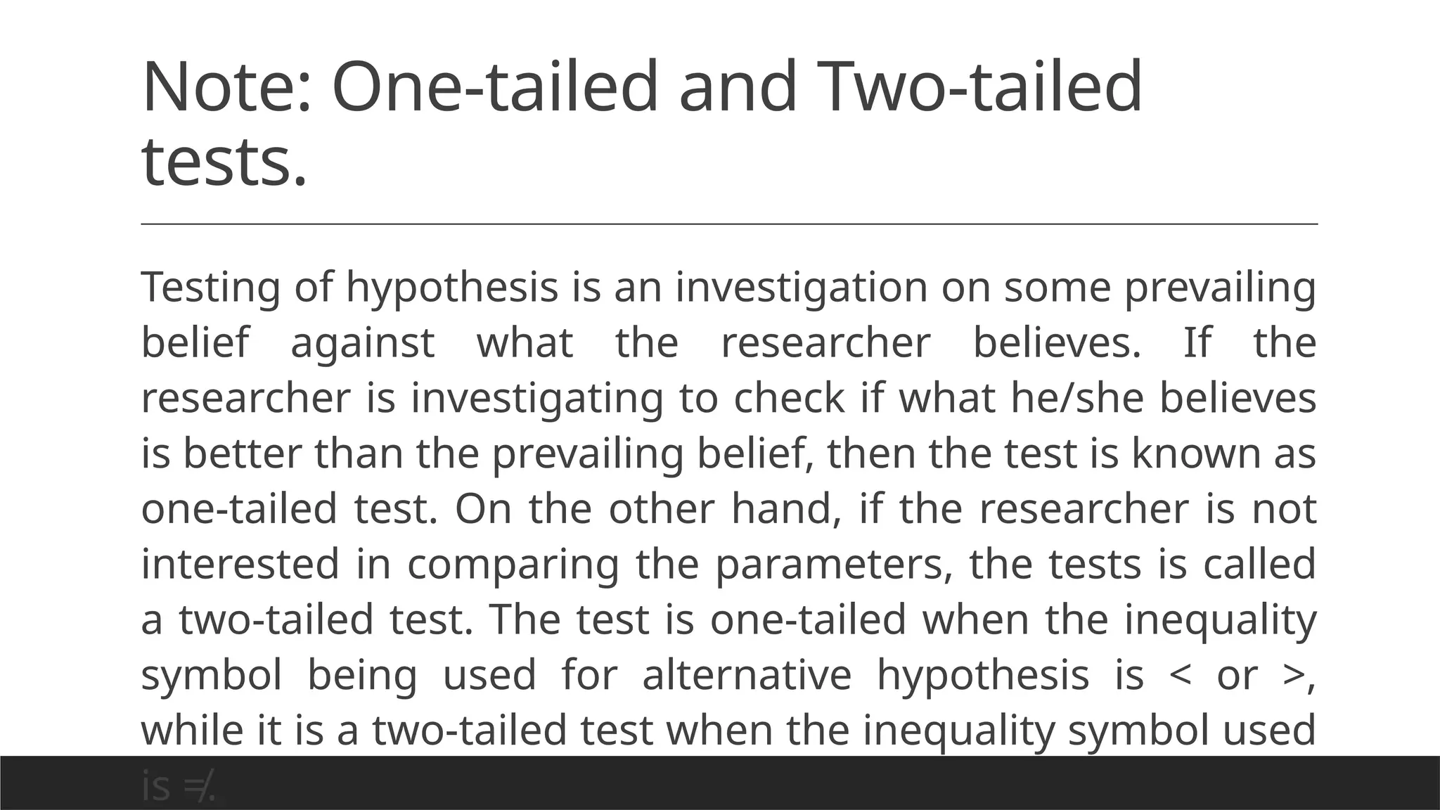 Note: One-tailed and Two-tailed
tests.
Testing of hypothesis is an investigation on some prevailing
belief against what the researcher believes. If the
researcher is investigating to check if what he/she believes
is better than the prevailing belief, then the test is known as
one-tailed test. On the other hand, if the researcher is not
interested in comparing the parameters, the tests is called
a two-tailed test. The test is one-tailed when the inequality
symbol being used for alternative hypothesis is < or >,
while it is a two-tailed test when the inequality symbol used
is ≠.
 