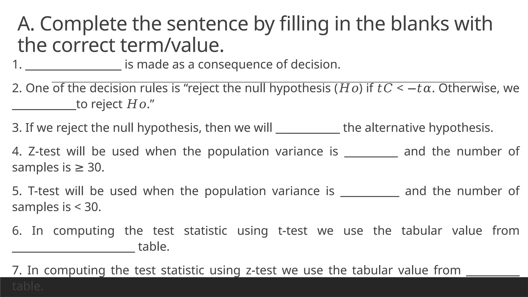 A. Complete the sentence by filling in the blanks with
the correct term/value.
1. __________________ is made as a consequence of decision.
2. One of the decision rules is “reject the null hypothesis ( ) if < . Otherwise, we
𝐻𝑜 𝑡𝐶 −𝑡𝛼
____________to reject .”
𝐻𝑜
3. If we reject the null hypothesis, then we will ____________ the alternative hypothesis.
4. Z-test will be used when the population variance is __________ and the number of
samples is 30.
≥
5. T-test will be used when the population variance is ___________ and the number of
samples is < 30.
6. In computing the test statistic using t-test we use the tabular value from
_______________________ table.
7. In computing the test statistic using z-test we use the tabular value from __________
table.
 