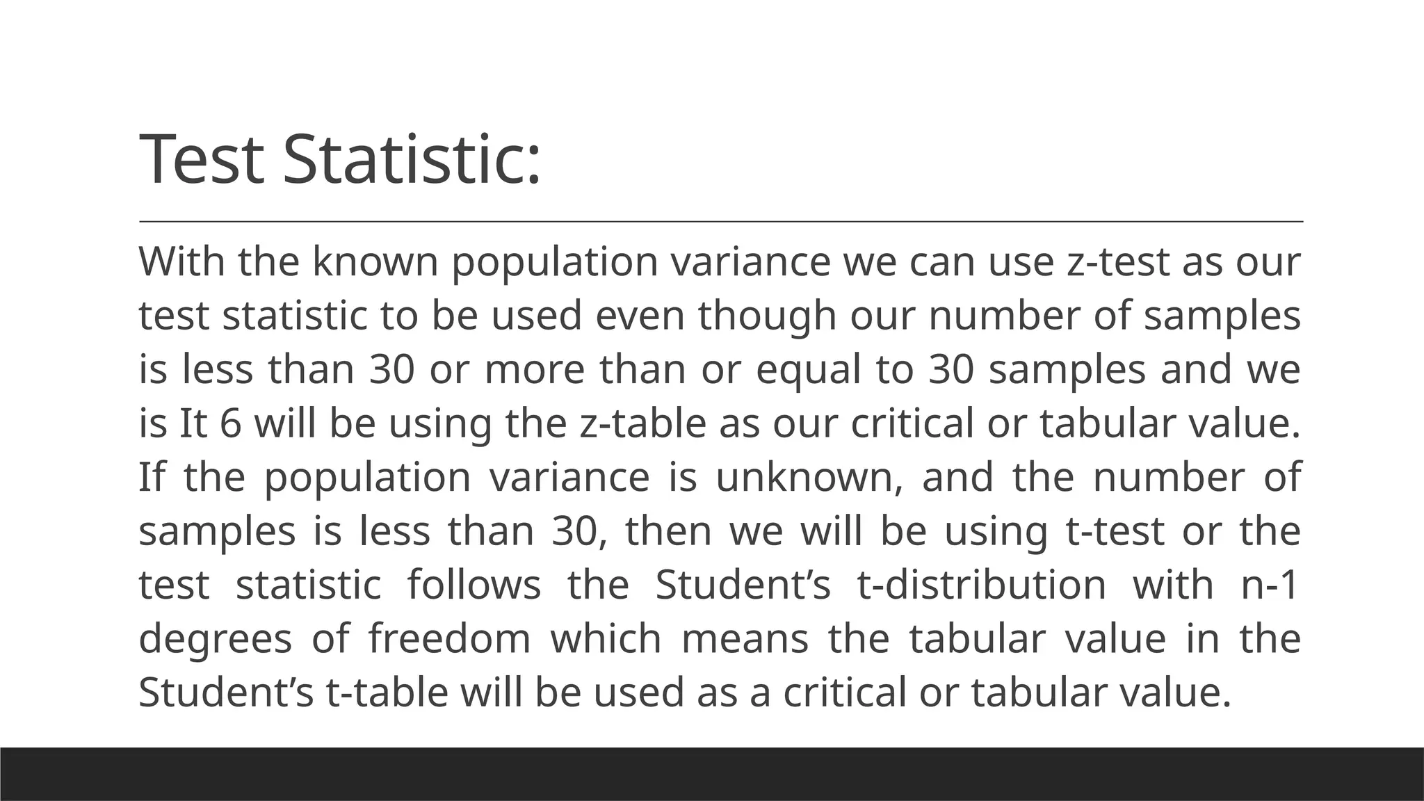 Test Statistic:
With the known population variance we can use z-test as our
test statistic to be used even though our number of samples
is less than 30 or more than or equal to 30 samples and we
is It 6 will be using the z-table as our critical or tabular value.
If the population variance is unknown, and the number of
samples is less than 30, then we will be using t-test or the
test statistic follows the Student’s t-distribution with n-1
degrees of freedom which means the tabular value in the
Student’s t-table will be used as a critical or tabular value.
 