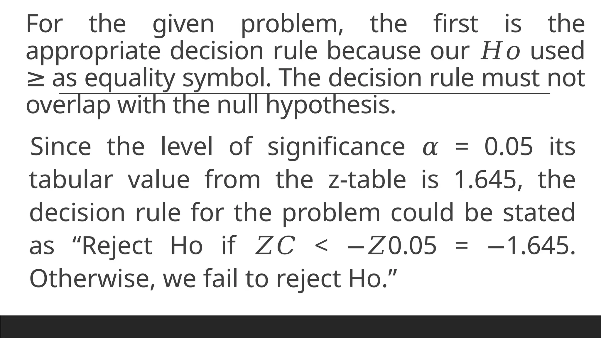 For the given problem, the first is the
appropriate decision rule because our used
𝐻𝑜
as equality symbol. The decision rule must not
≥
overlap with the null hypothesis.
Since the level of significance = 0.05 its
𝛼
tabular value from the z-table is 1.645, the
decision rule for the problem could be stated
as “Reject Ho if < 0.05 = 1.645.
𝑍𝐶 −𝑍 −
Otherwise, we fail to reject Ho.”
 