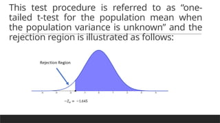 This test procedure is referred to as “one-
tailed t-test for the population mean when
the population variance is unknown” and the
rejection region is illustrated as follows:
 