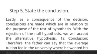 Step 5. State the conclusion.
Lastly, as a consequence of the decision,
conclusions are made which are in relation to
the purpose of the test of hypothesis. With the
rejection of the null hypothesis, we will accept
the alternative hypothesis. 12 Conclusion:
Therefore, the father can say that the average
tuition fee in the university where he wanted his
daughter to study is less than Php20,000.
 