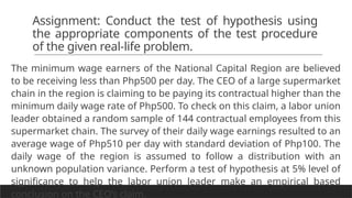 Assignment: Conduct the test of hypothesis using
the appropriate components of the test procedure
of the given real-life problem.
The minimum wage earners of the National Capital Region are believed
to be receiving less than Php500 per day. The CEO of a large supermarket
chain in the region is claiming to be paying its contractual higher than the
minimum daily wage rate of Php500. To check on this claim, a labor union
leader obtained a random sample of 144 contractual employees from this
supermarket chain. The survey of their daily wage earnings resulted to an
average wage of Php510 per day with standard deviation of Php100. The
daily wage of the region is assumed to follow a distribution with an
unknown population variance. Perform a test of hypothesis at 5% level of
significance to help the labor union leader make an empirical based
conclusion on the CEO’s claim.
 