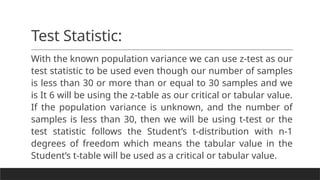 Test Statistic:
With the known population variance we can use z-test as our
test statistic to be used even though our number of samples
is less than 30 or more than or equal to 30 samples and we
is It 6 will be using the z-table as our critical or tabular value.
If the population variance is unknown, and the number of
samples is less than 30, then we will be using t-test or the
test statistic follows the Student’s t-distribution with n-1
degrees of freedom which means the tabular value in the
Student’s t-table will be used as a critical or tabular value.
 