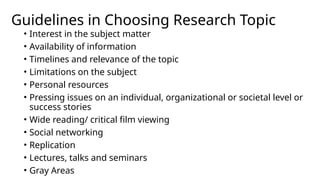 Guidelines in Choosing Research Topic
• Interest in the subject matter
• Availability of information
• Timelines and relevance of the topic
• Limitations on the subject
• Personal resources
• Pressing issues on an individual, organizational or societal level or
success stories
• Wide reading/ critical film viewing
• Social networking
• Replication
• Lectures, talks and seminars
• Gray Areas
 