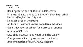 ISSUES
• Reading status and abilities of adolescents
• Writing and speaking capabilities of senior high school
learners (English and Filipino)
• Skills acquired in the strand
• Attitude of Learners towards Academic activities
• Equal allocation of school fund across all strands
• Access to ICT tools
• Discipline issues among youth and the society
• Change- as defined by voters and candidates
• Implementation of MATATAG Curriculum
 