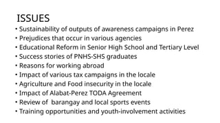ISSUES
• Sustainability of outputs of awareness campaigns in Perez
• Prejudices that occur in various agencies
• Educational Reform in Senior High School and Tertiary Level
• Success stories of PNHS-SHS graduates
• Reasons for working abroad
• Impact of various tax campaigns in the locale
• Agriculture and Food insecurity in the locale
• Impact of Alabat-Perez TODA Agreement
• Review of barangay and local sports events
• Training opportunities and youth-involvement activities
 