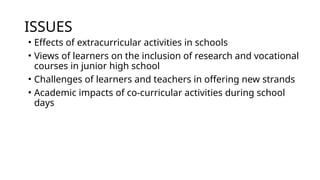 ISSUES
• Effects of extracurricular activities in schools
• Views of learners on the inclusion of research and vocational
courses in junior high school
• Challenges of learners and teachers in offering new strands
• Academic impacts of co-curricular activities during school
days
 