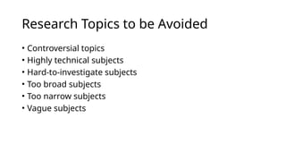 Research Topics to be Avoided
• Controversial topics
• Highly technical subjects
• Hard-to-investigate subjects
• Too broad subjects
• Too narrow subjects
• Vague subjects
 