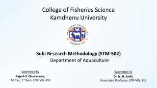 College of Fisheries Science
Kamdhenu University
Department of Aquaculture
Sub: Research Methodology (STM-502)
Submitted By
Rajesh V. Chudasama,
M.F.Sc., 1st Sem. COF-VRL, KU.
Submitted To
Dr. N. H. Joshi,
Associated Professor, COF-VRL, KU.
 