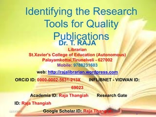 1
Identifying the Research
Tools for Quality
Publications
Dr. T. RAJA
Librarian
St.Xavier's College of Education (Autonomous)
Palayamkottai,Tirunelveli - 627002
Mobile: 9788231603
web: http://rajalibrarian.wordpress.com
ORCiD ID: 0000-0002-5631-213X INFLIBNET - VIDWAN ID:
69023
Academia ID: Raja Thangiah Research Gate
ID: Raja Thangiah
Google Scholar ID: Raja Thangiah12/17/2020 SSCFW Webinar 12082020
 