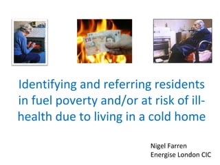 Identifying and referring residents
in fuel poverty and/or at risk of ill-
health due to living in a cold home
Nigel Farren
Energise London CIC
 