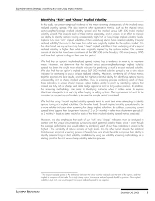 Equity Derivatives Strategy | Identifying Rich and Cheap Implied Volatility




                            Identifying “Rich” and “Cheap” Implied Volatility
                            In this study, we present empirical evidence of the mean reverting characteristic of the implied versus
                            realized volatility spread. We also examine other quantitative metrics, such as the implied versus
                            sector-weighted-average implied volatility spread and the implied versus S&P 500 Index implied
                            volatility spread. We analyze each of these metrics separately, and in unison, in an effort to improve
                            our ability to identify options having unreasonably high/rich or low/cheap implied volatility levels.
                            Options truly have “rich” implied volatilities if their underlying stock’s future realized volatility (“ex-post
                            realized volatility”) turns out to be lower than what was originally implied by the options market1. On
                            the other hand, we say options truly have “cheap” implied volatilities if their underlying stock’s ex-post
                            realized volatility is higher than what was originally implied by the options market. Our universe
                            consists of stocks that have been constituents of the S&P 500 or the Nasdaq 100 since January 1996
                            and have had options trading on them over this period.

                            We find that an option’s implied-realized spread indeed has a tendency to revert to its near-term
                            mean. However, we determine that the implied versus sector-weighted-average implied volatility
                            spread has been the single most reliable indicator for predicting a stock’s ex-post realized volatility.
                            We also find that an option’s implied versus S&P 500 implied volatility spread is not a very robust
                            indicator for estimating a stock’s ex-post realized volatility. However, combining all of these metrics
                            together provides the best results, and has the highest predictive ability for identifying options having
                            unreasonably rich or cheap implied volatilities. Thus, a screening process combining each of these
                            three indicators in unison should improve option traders’ ability to profit by identifying options that
                            indeed are truly rich or cheap, and delta hedge against a short or long option position. In addition,
                            the screening methodology can assist in identifying instances when it makes sense to express
                            directional viewpoints in a stock by either buying or selling options. The improvement is found to be
                            consistent across sectors and market cycles over the sample period considered.

                            We find that using 1-month implied volatility spreads tends to work best when attempting to identify
                            options having rich implied volatilities. On the other hand, 3-month implied volatility spreads tend to be
                            a more reliable indicator when screening for cheap implied volatilities. In addition, comparing current
                            spread levels against their longer-term histories (12 or 24 months) – rather than shorter-term periods (1
                            or 3 months) – leads to better results for each of the three implied volatility spread metrics analyzed.

                            However, we also emphasize that each of our “rich” and “cheap” indicators must be analyzed in
                            context with the unique circumstances surrounding each potential volatility trade, since – even though
                            the average performance one would obtain by combining each of our three indicators in unison is the
                            highest – the variability of returns remains at high levels. On the other hand, despite the statistical
                            limitations an empirical screening process inherently has, one should be able to improve their ability to
                            identify potential long or short volatility candidates by using our volatility screening methodology as a
                            starting point for the rich versus cheap volatility selection process.




                            1
                              The ex-post realized spread is the difference between the future volatility realized over the term of the option, and that
                            implied at inception of the trade. For a truly cheap option, the ex-post realized spread should by positive. If the implied
                            volatility is truly rich, we would expect the ex-post realized spread to be negative.




                                                                                                                               December 20, 2005           3
 