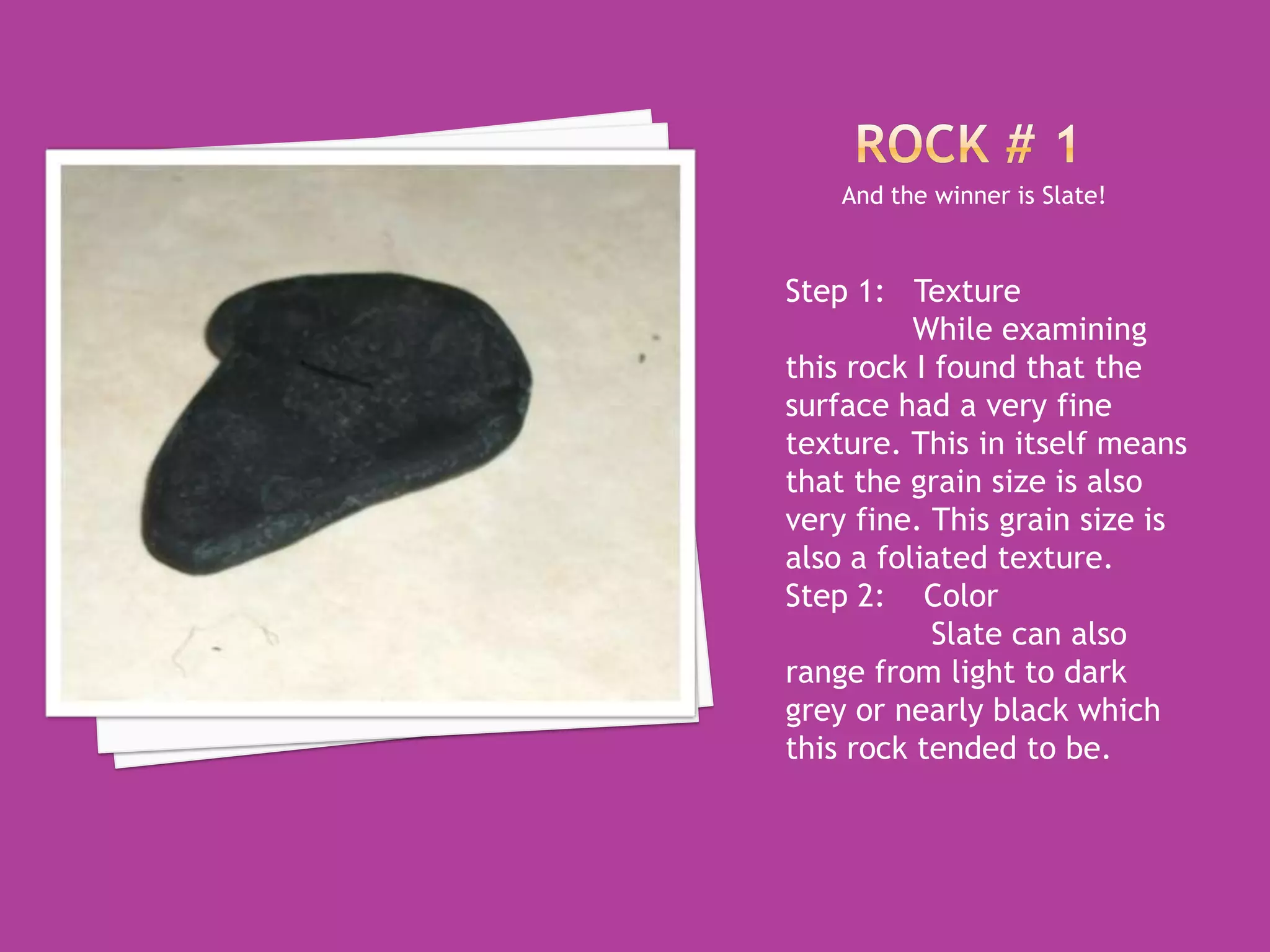 Rock # 1And the winner is Slate!Step 1:   TextureWhile examining this rock I found that the surface had a very fine texture. This in itself means that the grain size is also very fine. This grain size is also a foliated texture. Step 2:    Color	  Slate can also range from light to dark grey or nearly black which this rock tended to be. 