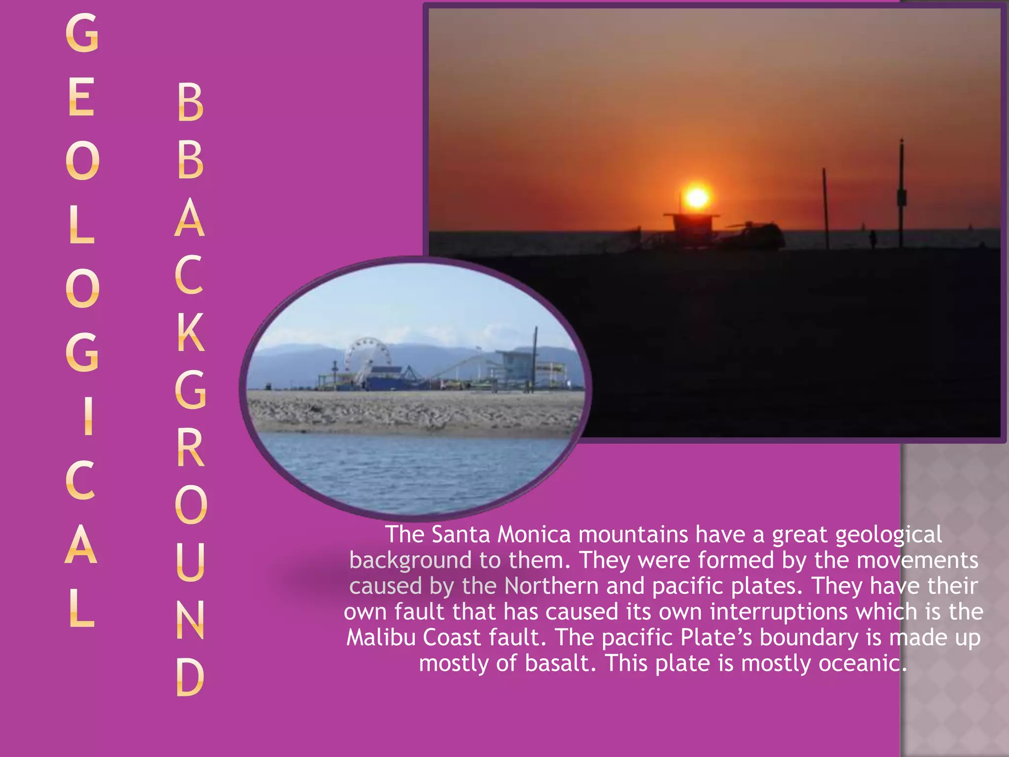 GeologicalBbackgroundThe Santa Monica mountains have a great geological background to them. They were formed by the movements caused by the Northern and pacific plates. They have their own fault that has caused its own interruptions which is the Malibu Coast fault. The pacific Plate’s boundary is made up mostly of basalt. This plate is mostly oceanic.  