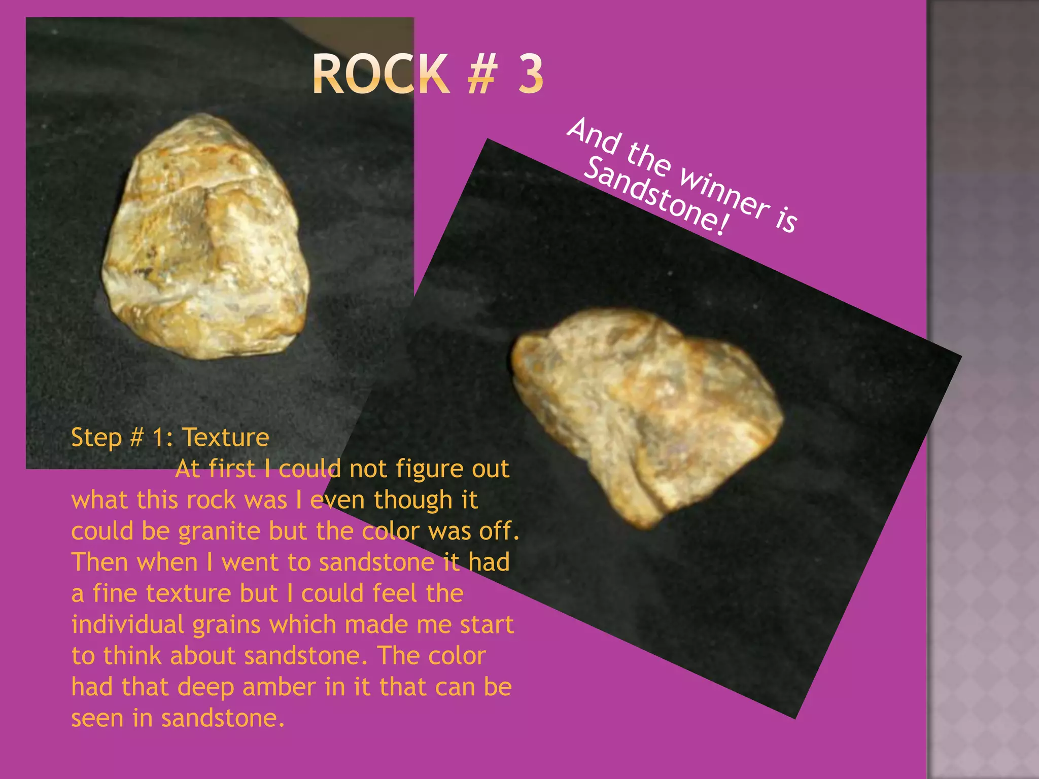 Rock # 3And the winner is Sandstone!Step # 1: Texture	At first I could not figure out what this rock was I even though it could be granite but the color was off. Then when I went to sandstone it had a fine texture but I could feel the individual grains which made me start to think about sandstone. The color had that deep amber in it that can be seen in sandstone.