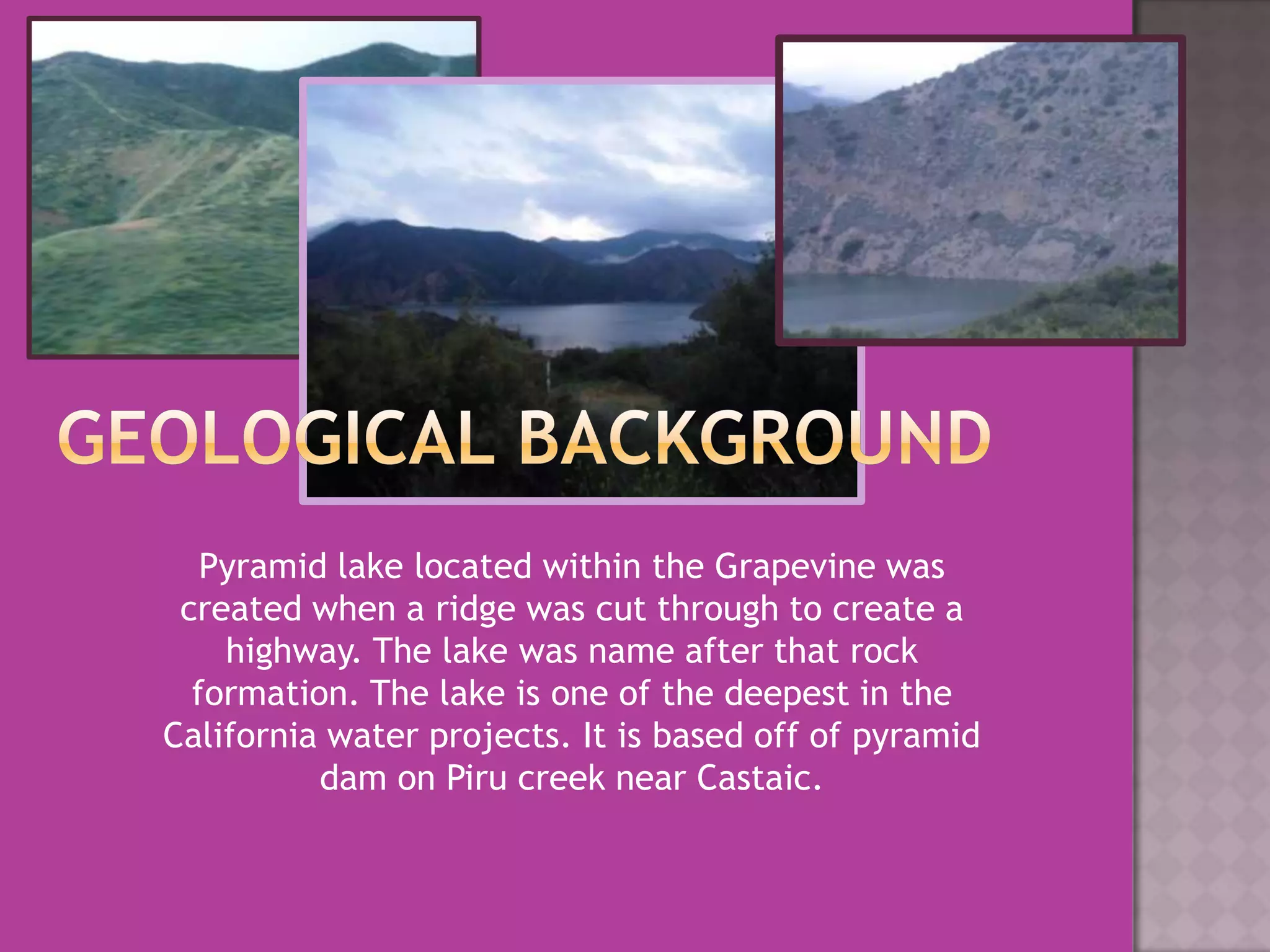 Geological BackgroundPyramid lake located within the Grapevine was created when a ridge was cut through to create a highway. The lake was name after that rock formation. The lake is one of the deepest in the California water projects. It is based off of pyramid dam on Piru creek near Castaic.  