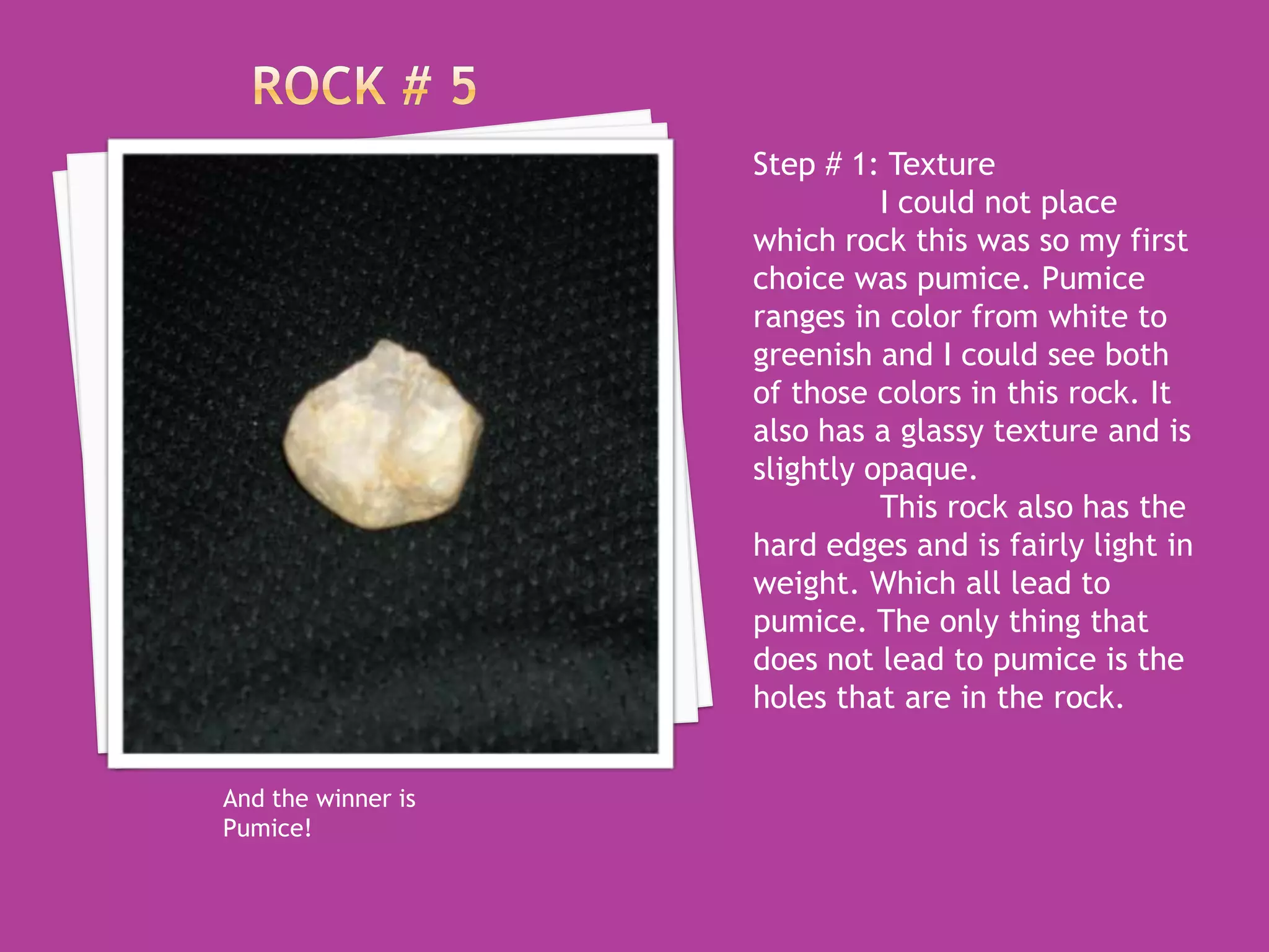 Rock # 5Step # 1: Texture	I could not place which rock this was so my first choice was pumice. Pumice ranges in color from white to greenish and I could see both of those colors in this rock. It also has a glassy texture and is slightly opaque. 	This rock also has the hard edges and is fairly light in weight. Which all lead to pumice. The only thing that does not lead to pumice is the holes that are in the rock. And the winner is Pumice!