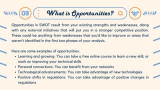 03 What is Opportunities?
Opportunities in SWOT result from your existing strengths and weaknesses, along
with any external initiatives that will put you in a stronger competitive position.
These could be anything from weaknesses that you’d like to improve or areas that
weren’t identified in the first two phases of your analysis.
Here are some examples of opportunities:
Learning and growing: You can take a free online course to learn a new skill, or
work on improving your technical skills
Personal connections: You can benefit from your networks
Technological advancements: You can take advantage of new technologies
Positive shifts in regulations: You can take advantage of positive changes in
regulations
 