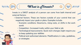 hreats in a SWOT analysis of a person can come from both internal and
external factors:
External factors: These are factors outside of your control that can
negatively impact your goals or plans. Examples include:
Economic conditions: Downturns, rising costs, or shifts in the work
world
Competition: Increased rivalry within your field or job
Technological improvements: Quick tech changes might require you
to keep updating your abilities
Political and authorized elements: Modifications in rules, guidelines,
or strategies
04 What is Threats?
 