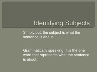 Simply put, the subject is what the
sentence is about.
Grammatically speaking, it is the one
word that represents what the sentence
is about.
 