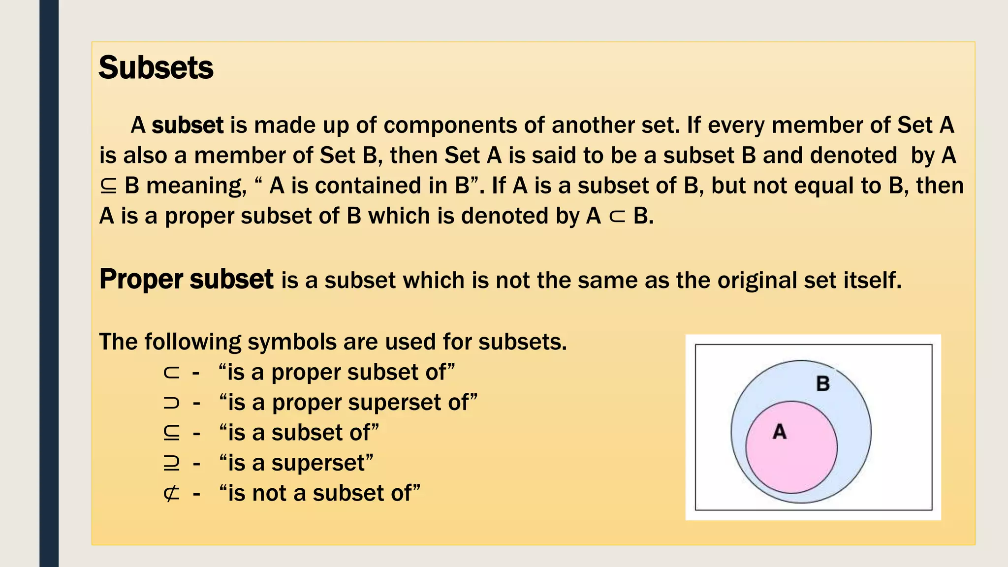 Subsets
A subset is made up of components of another set. If every member of Set A
is also a member of Set B, then Set A is said to be a subset B and denoted by A
⊆ B meaning, “ A is contained in B”. If A is a subset of B, but not equal to B, then
A is a proper subset of B which is denoted by A ⊂ B.
Proper subset is a subset which is not the same as the original set itself.
The following symbols are used for subsets.
⊂ - “is a proper subset of”
⊃ - “is a proper superset of”
⊆ - “is a subset of”
⊇ - “is a superset”
⊄ - “is not a subset of”
 