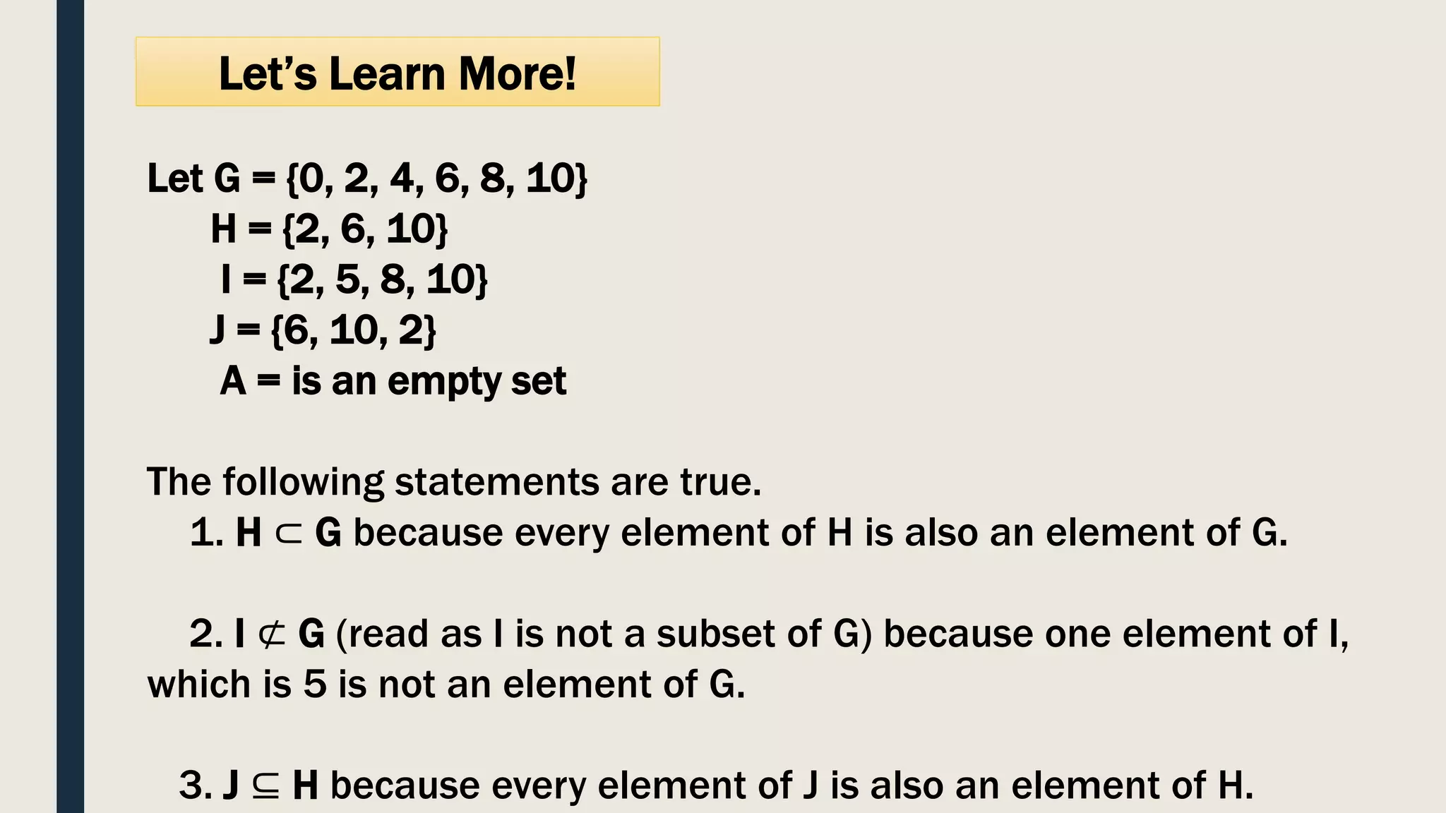 Let’s Learn More!
Let G = {0, 2, 4, 6, 8, 10}
H = {2, 6, 10}
I = {2, 5, 8, 10}
J = {6, 10, 2}
A = is an empty set
The following statements are true.
1. H ⊂ G because every element of H is also an element of G.
2. I ⊄ G (read as I is not a subset of G) because one element of I,
which is 5 is not an element of G.
3. J ⊆ H because every element of J is also an element of H.
 