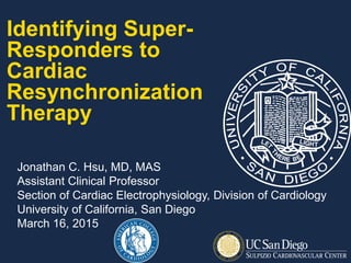 Identifying Super-
Responders to
Cardiac
Resynchronization
Therapy
Jonathan C. Hsu, MD, MAS
Assistant Clinical Professor
Section of Cardiac Electrophysiology, Division of Cardiology
University of California, San Diego
March 16, 2015
 