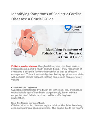 Identifying Symptoms of Pediatric Cardiac
Diseases: A Crucial Guide
Pediatric cardiac diseases, though relatively rare, can have serious
implications on a child’s health and well-being. Timely recognition of
symptoms is essential for early intervention as well as effective
management. This article sheds light on the key symptoms associated
with pediatric cardiac diseases, helping parents and caregivers stay
vigilant.
Cyanosis and Poor Oxygenation
Cyanosis, characterized by a bluish tint to the skin, lips, and nails, is
often a telltale sign of insufficient oxygen supply. It can indicate
congenital heart defects or other conditions affecting blood
oxygenation.
Rapid Breathing and Shortness of Breath
Children with cardiac diseases might exhibit rapid or labor breathing,
even during minimal physical exertion. This can be due to the heart’s
 