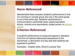 Norm-Referenced
Standardized tests compare students' performance to that
of a norming or sample group who are in the same grade
or are of the same age. Students' performance is
communicated in percentile ranks, grade-equivalent
scores, normal-curve equivalents, scaled scores, or stanine
scores.

Criterion-Referenced

A student's performance is measured against a standard.
One form of criterion-referenced assessment is the
benchmark, a description of a key task that students are
expected to perform.
Examples: Chapter tests, Driver's License Test

 