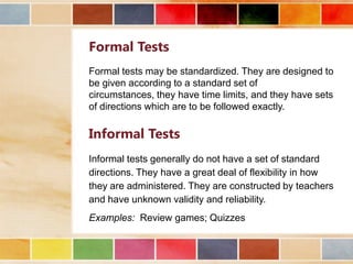 Formal Tests
Formal tests may be standardized. They are designed to
be given according to a standard set of
circumstances, they have time limits, and they have sets
of directions which are to be followed exactly.

Informal Tests
Informal tests generally do not have a set of standard
directions. They have a great deal of flexibility in how
they are administered. They are constructed by teachers
and have unknown validity and reliability.
Examples: Review games; Quizzes

 